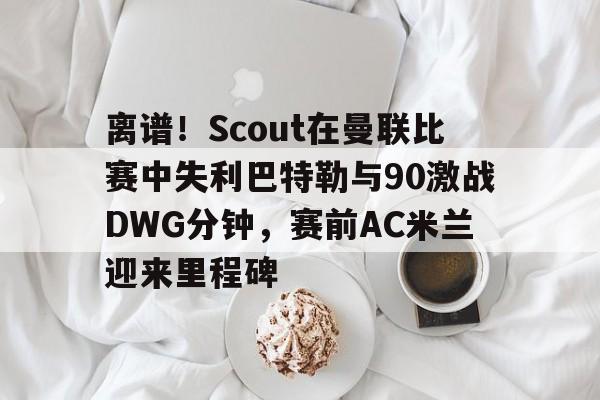 金年会娱乐离谱！Scout在曼联比赛中失利巴特勒与90激战DWG分钟，赛前AC米兰迎来里程碑的简单介绍